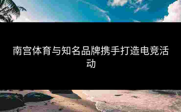 南宫体育与知名品牌携手打造电竞活动