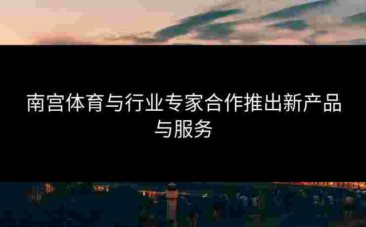 南宫体育与行业专家合作推出新产品与服务