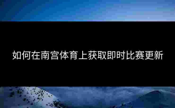 如何在南宫体育上获取即时比赛更新