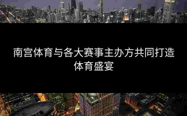 南宫体育与各大赛事主办方共同打造体育盛宴