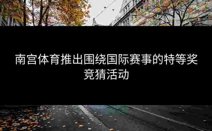 南宫体育推出围绕国际赛事的特等奖竞猜活动