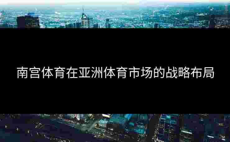 南宫体育在亚洲体育市场的战略布局