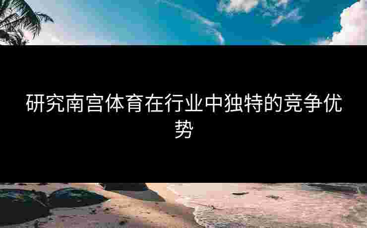 研究南宫体育在行业中独特的竞争优势