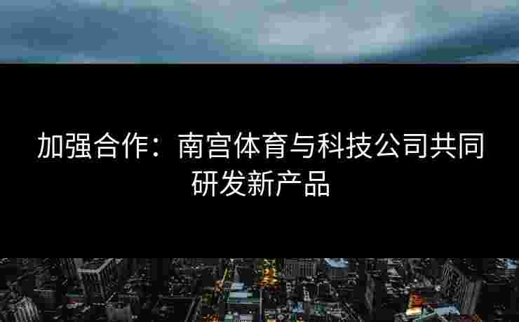 加强合作：南宫体育与科技公司共同研发新产品