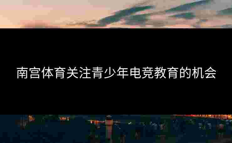 南宫体育关注青少年电竞教育的机会