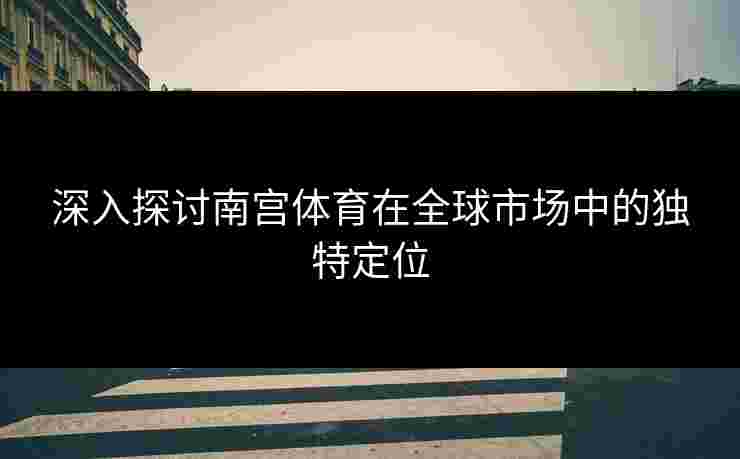 深入探讨南宫体育在全球市场中的独特定位
