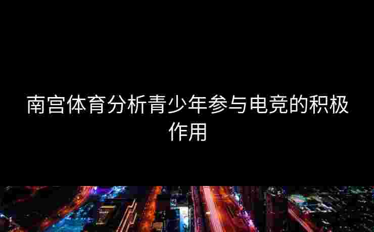 南宫体育分析青少年参与电竞的积极作用