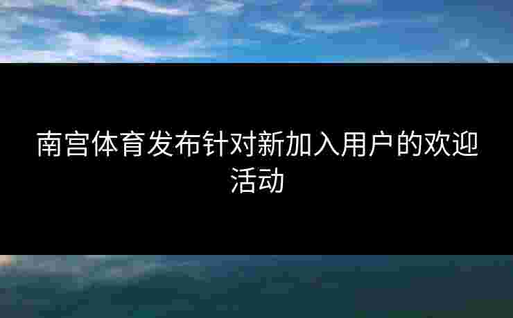 南宫体育发布针对新加入用户的欢迎活动