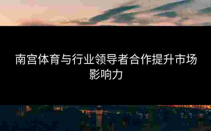 南宫体育与行业领导者合作提升市场影响力