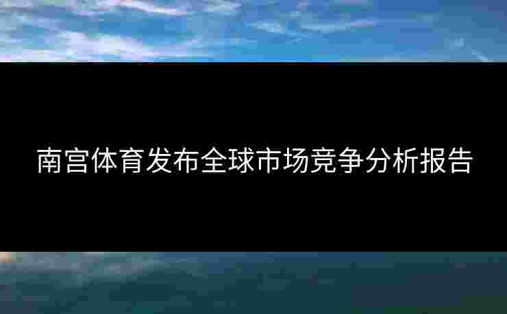 南宫体育发布全球市场竞争分析报告