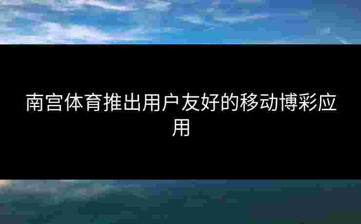 南宫体育推出用户友好的移动博彩应用