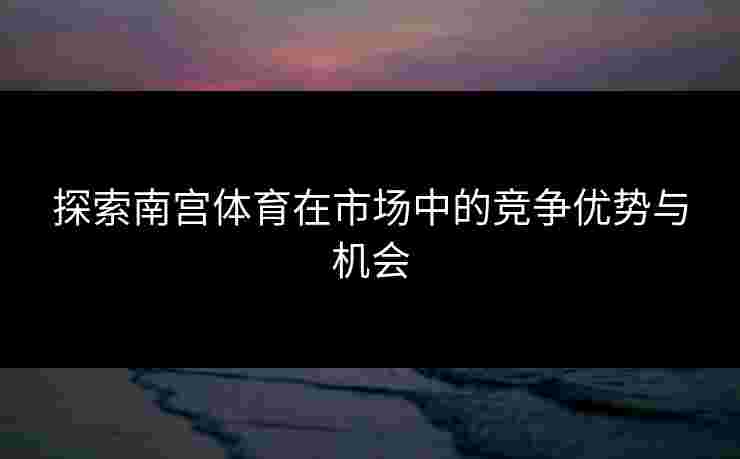 探索南宫体育在市场中的竞争优势与机会