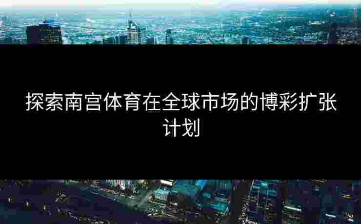 探索南宫体育在全球市场的博彩扩张计划
