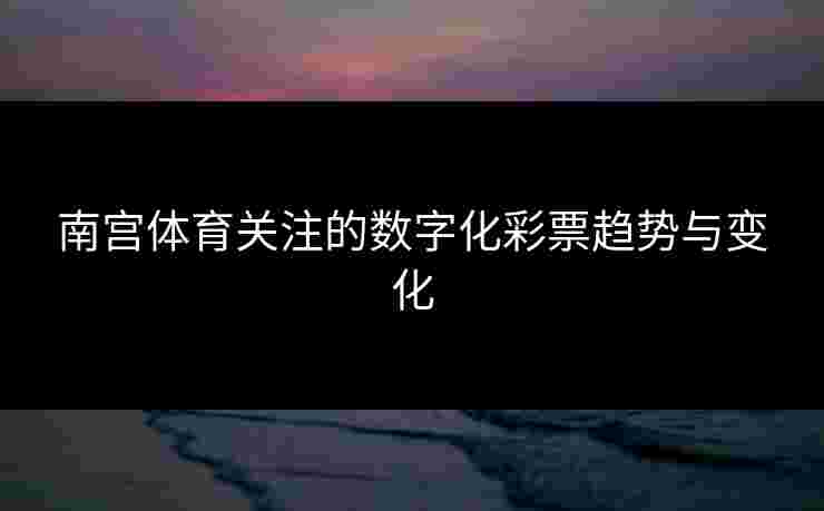 南宫体育关注的数字化彩票趋势与变化