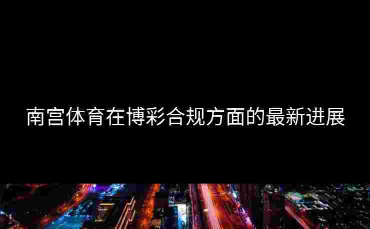 南宫体育在博彩合规方面的最新进展