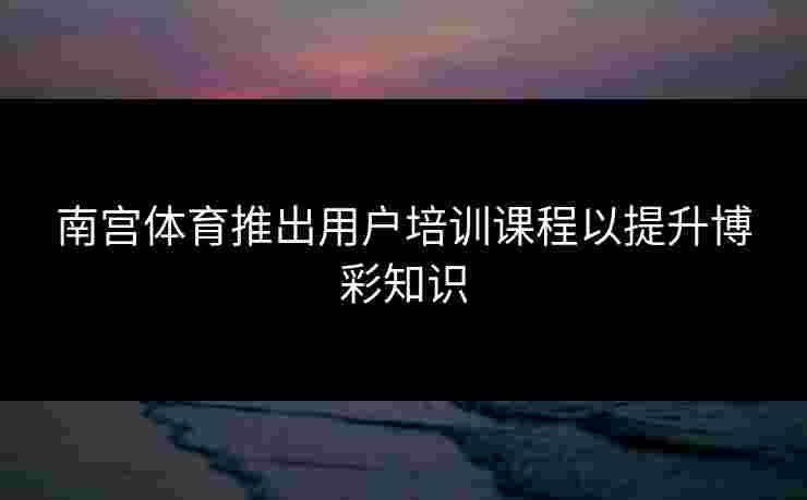 南宫体育推出用户培训课程以提升博彩知识 南宫体育推出用户培训课程以提升博彩知识