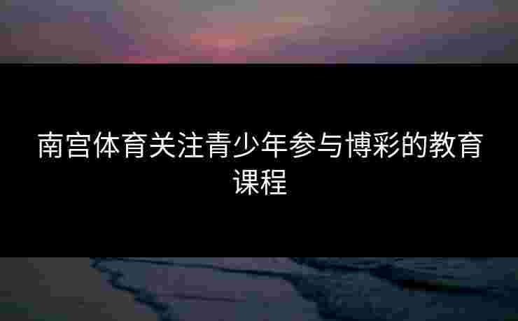 南宫体育关注青少年参与博彩的教育课程